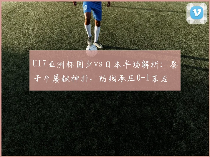 U17亚洲杯国少vs日本半场解析：秦子牛屡献神扑，防线承压0-1落后