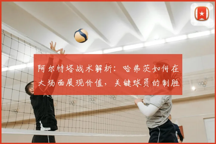 阿尔特塔战术解析:哈弗茨如何在大场面展现价值,关键球员的制胜之道