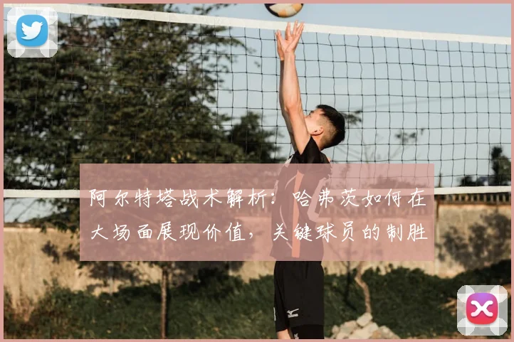 阿尔特塔战术解析:哈弗茨如何在大场面展现价值,关键球员的制胜之道