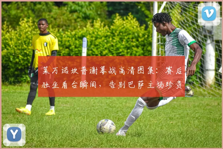 莱万诺坎普谢幕战高清图集：赛后独坐看台瞬间，告别巴萨主场珍贵影像全记录