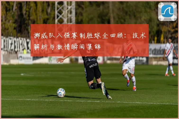 挪威队八强赛制胜球全回顾:技术解析与激情瞬间集锦