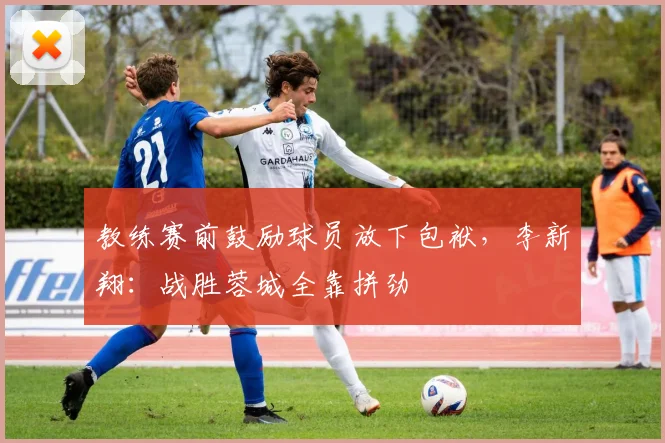 教练赛前鼓励球员放下包袱，李新翔：战胜蓉城全靠拼劲