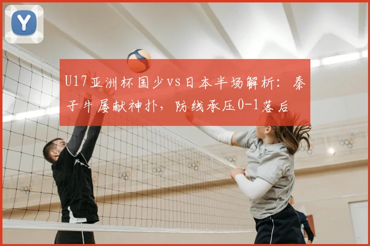 U17亚洲杯国少vs日本半场解析：秦子牛屡献神扑，防线承压0-1落后